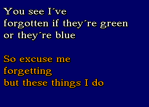 You see I've

forgotten if they're green
or they're blue

So excuse me
forgetting
but these things I do