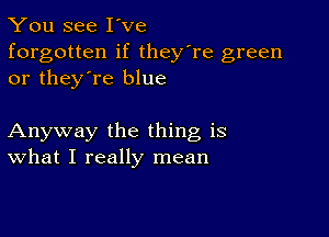 You see I've
forgotten if they're green
or they're blue

Anyway the thing is
What I really mean