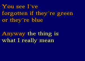 You see I've
forgotten if they're green
or they're blue

Anyway the thing is
What I really mean