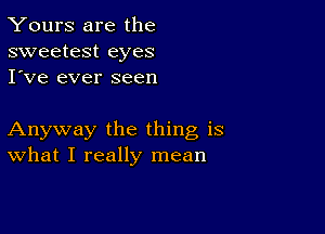 Yours are the
sweetest eyes
I've ever seen

Anyway the thing is
What I really mean