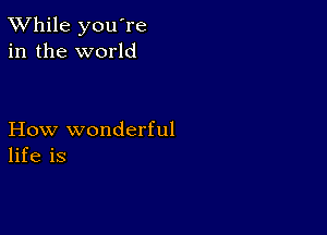 TWhile you're
in the world

How wonderful
life is