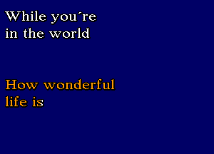 TWhile you're
in the world

How wonderful
life is