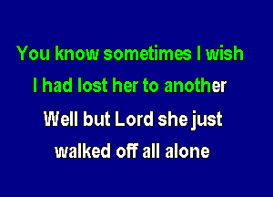 You know sometimes I wish
I had lost her to another

Well but Lord shejust
walked off all alone