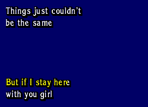 Things just couldn't
be the same

But if I stay here
with you girl