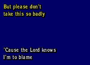 But please don't
take this so badly

'Cause the Lord knows
I'm to blame