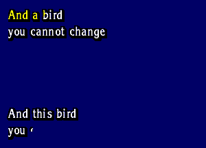 And a bird
you cannot change

And this bird
you I