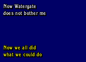 Now Watergate
does not bother me

Now we all did
what we could do