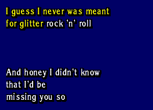 Iguess I never was meant
for glitteI Iock 'n' roll

And honey I didn't know
that I'd be

missing you so