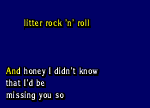 litteI Iock 'n' roll

And honey I didn't know
that I'd be

missing you so