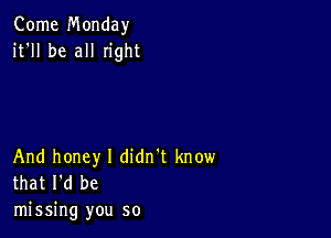 Come Monday
it'll be all Iight

And honey I didn't know
that I'd be

missing you so