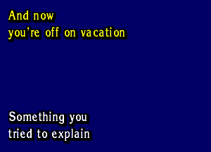 And now
you're off on vacation

Something you
tried to explain