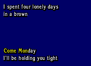 Ispent four lonely days
in a brown

Come Monday
I'll be holding you tight