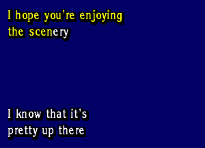 I hope you'Ie enjoying
the scener

I know that it's
pretty up there