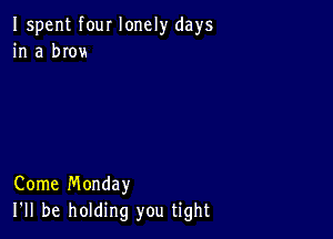 Ispent four lonely days
in a brovs

Come Monday
I'll be holding you tight