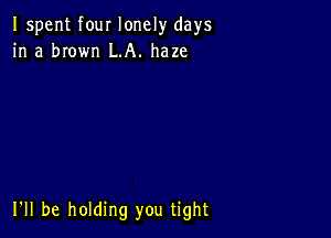 Ispent four lonely days
in a brown LA. haze

I'll be holding you tight