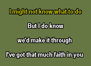 I might not know what to do
But I do know

we'd make it through

I've got that much faith in you