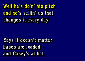 Well he's doin' his pitch
and he's sellin' us that
changes it evely day

Says it doesn't matter
bases are loaded
and Casefs at bat