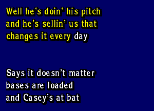 Well he's doin' his pitch
and he's sellin' us that
changes it evely day

Says it doesn't matter
bases are loaded
and Casefs at bat