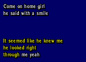 Come on home girl
he said with a smile

It seemed like he knew me
he looked right
through me yeah