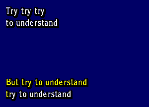 Try tIy try
to understand

But try to understand
try to understand