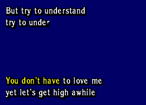 But my to understand
try to unde'

You don't have to love me
yet let's get high awhile