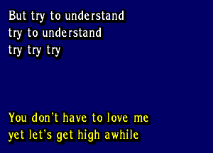 But my to understand
try to understand
try try try

You don't have to love me
yet let's get high awhile