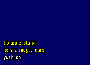 To understand
he's a magic man
yeah 0h