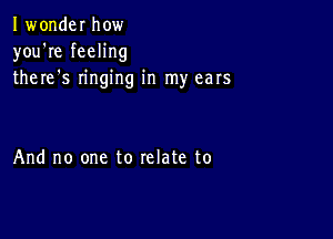 Iwonder how
you're feeling
there s ringing in my ears

And no one to relate to