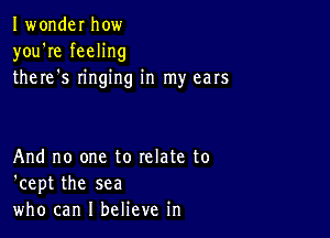 Iwonder how
you're feeling
there s ringing in my ears

And no one to relate to
'cept the sea
who can I believe in