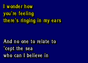 Iwonder how
you're feeling
there s ringing in my ears

And no one to relate to
'cept the sea
who can I believe in