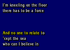 I'm kneeling on the floor
there has to be a force

And no one to relate to
'cept the sea
who can I believe in