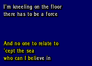 I'm kneeling on the floor
there has to be a force

And no one to relate to
'cept the sea
who can I believe in