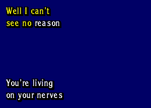 Well I carft
see no reason

You're living
on your nerves