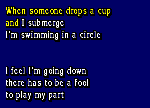 When someone drops a cup
and I submerge
I'm swimming in a circle

I feel I'm going down
there has to be a fool
to play my part