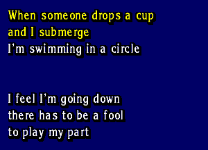 When someone drops a cup
and I submerge
I'm swimming in a circle

I feel I'm going down
there has to be a fool
to play my part