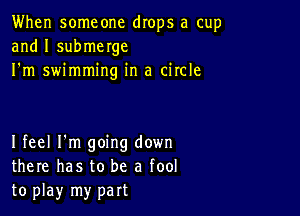 When someone drops a cup
and I submerge
I'm swimming in a circle

I feel I'm going down
there has to be a fool
to play my part