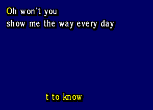 Oh won't you
show me the way every day

t to know