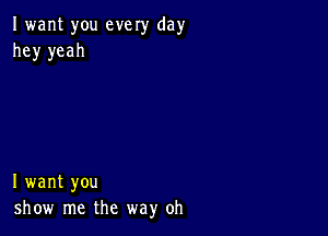 I want you every day
hey yeah

I want you
show me the way oh