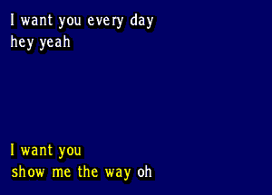 I want you every day
hey yeah

I want you
show me the way oh