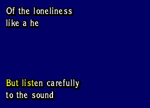 Of the loneliness
like a he

But listen carefully
to the sound