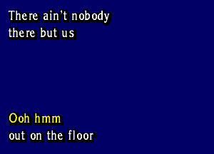 There ain't nobody
there but us

Ooh hmm
out on the floor