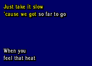 Just take it slow
'cause we got so far to go

When you
feel that heat