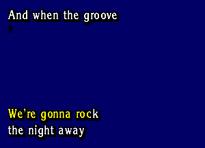 And when the groove

We're gonna rock
the night away