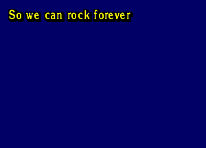 So we can rock forever