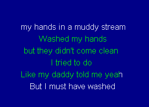 my hands in a muddy stream
Washed my hands
but they didn't come clean

I tried to do
Like my daddy told me yeah
But I must have washed