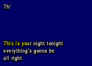 This is your night tonight
everything's gonna be
all right