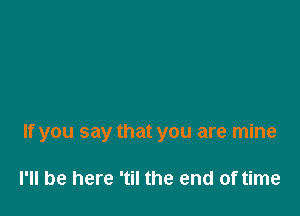 If you say that you are mine

I'll be here 'til the end of time