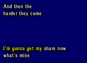 And then the
harder they come

I'm gonna get my share now
what's mine