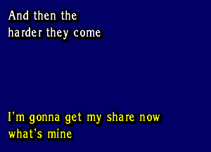 And then the
harder they come

I'm gonna get my share now
what's mine