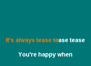 It's always tease tease tease

You're happy when